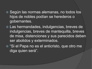  Según las normas alemanas, no todos los
hijos de nobles podían se herederos o
gobernantes.
 Las hermandades, indulgencias, breves de
indulgencias, breves de mantequilla, breves
de misa, distenciones y sus parecidos deben
ser abolidos y exterminados.
 “Si el Papa no es el anticristo, que otro me
diga quien será”.
 