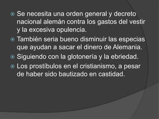  Se necesita una orden general y decreto
nacional alemán contra los gastos del vestir
y la excesiva opulencia.
 También seria bueno disminuir las especias
que ayudan a sacar el dinero de Alemania.
 Siguiendo con la glotonería y la ebriedad.
 Los prostíbulos en el cristianismo, a pesar
de haber sido bautizado en castidad.
 