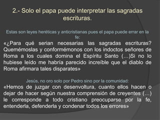 2.- Solo el papa puede interpretar las sagradas
escrituras.
Estas son leyes heréticas y anticristianas pues el papa puede errar en la
fe:
«¿Para qué serian necesarias las sagradas escrituras?
Quemémoslas y conformémonos con los indoctos señores de
Roma a los cuales domina el Espíritu Santo (…)Si no lo
hubiese leído me habría parecido increíble que el diablo de
Roma afirmara tales disparates»
Jesús, no oro solo por Pedro sino por la comunidad:
«Hemos de juzgar con desenvoltura, cuanto ellos hacen o
dejar de hacer según nuestra comprensión de creyentes (…)
le corresponde a todo cristiano preocuparse por la fe,
entenderla, defenderla y condenar todos los errores»
 