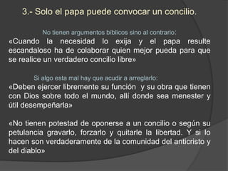 3.- Solo el papa puede convocar un concilio.
No tienen argumentos bíblicos sino al contrario:
«Cuando la necesidad lo exija y el papa resulte
escandaloso ha de colaborar quien mejor pueda para que
se realice un verdadero concilio libre»
Si algo esta mal hay que acudir a arreglarlo:
«Deben ejercer libremente su función y su obra que tienen
con Dios sobre todo el mundo, allí donde sea menester y
útil desempeñarla»
«No tienen potestad de oponerse a un concilio o según su
petulancia gravarlo, forzarlo y quitarle la libertad. Y si lo
hacen son verdaderamente de la comunidad del anticristo y
del diablo»
 