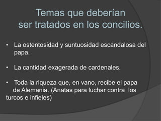 Temas que deberían
ser tratados en los concilios.
• La ostentosidad y suntuosidad escandalosa del
papa.
• La cantidad exagerada de cardenales.
• Toda la riqueza que, en vano, recibe el papa
de Alemania. (Anatas para luchar contra los
turcos e infieles)
 