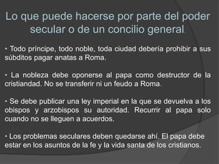 Lo que puede hacerse por parte del poder
secular o de un concilio general.
• Todo príncipe, todo noble, toda ciudad debería prohibir a sus
súbditos pagar anatas a Roma.
• La nobleza debe oponerse al papa como destructor de la
cristiandad. No se transferir ni un feudo a Roma.
• Se debe publicar una ley imperial en la que se devuelva a los
obispos y arzobispos su autoridad. Recurrir al papa solo
cuando no se lleguen a acuerdos.
• Los problemas seculares deben quedarse ahí. El papa debe
estar en los asuntos de la fe y la vida santa de los cristianos.
 