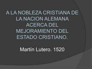 A LA NOBLEZA CRISTIANA DE
LA NACION ALEMANA
ACERCA DEL
MEJORAMIENTO DEL
ESTADO CRISTIANO.
Martín Lutero. 1520
 