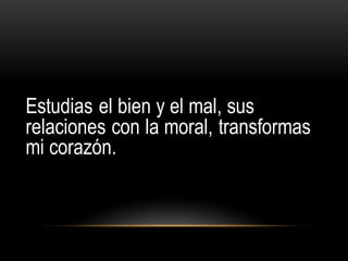 Estudias el bien y el mal, sus
relaciones con la moral, transformas
mi corazón.
 