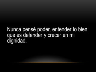 Nunca pensé poder, entender lo bien
que es defender y crecer en mi
dignidad.
 