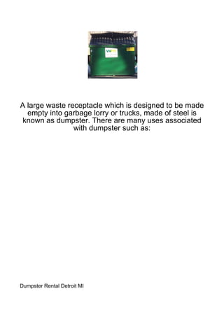 A large waste receptacle which is designed to be made
  empty into garbage lorry or trucks, made of steel is
 known as dumpster. There are many uses associated
                with dumpster such as:




Dumpster Rental Detroit MI
 
