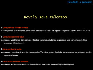 Resultado - a paisagem 1-  Uma planície coberta de neve. Mostra grande sensibilidade, permitindo a compreensão de situações complexas. Confie na sua intuição 2-  Uma praia com mar azul. Mostra que você tem o dom para as relações humanas, ajudando as pessoas a se aproximarem.  Sua presença é inestimável.  3-  Uma montanha verde. Mostra que o seu talento é o da comunicação. Você tem o dom de ajudar as pessoas a encontrarem aquilo que lhes faltava. 4-  Um campo de flores amarelas. Mostra que você é muito criativo. Se estiver em harmonia, nada conseguirá te segurar. Revela seus talentos. 