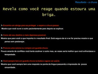 Resultado - a chuva 1-  Encontra um abrigo para se proteger  e espera a chuva passar. Mostra que você ouve o outro pacientemente para depois se explicar.  2-  Corre até seu destino o mais depressa possível. Mostra que para você o que importa é o resultado final. Está segura de si e se for preciso mostra o que pensa sem pestanejar.  3-  Procura uma carona ou compra um guarda chuva. Pouco amante de conflitos você tenta acalmar o outro mas, as vezes seria melhor que você enfrentasse a tempestade. 4-  Você sempre tem um guarda chuva na bolsa e agora vai usá-lo. Mostra que você sempre tem uma resposta na ponta da língua passando a impressão de  pouca sinceridade. Revela como você reage quando estoura uma briga. 