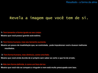 Resultado - a forma da alma 1-  Tem tamanho e forma iguais ao seu corpo. Mostra que você possui grande auto-estima. 2-  Tem forma humana, mas seu tamanho aumenta. Mostra um pouco de insatisfação que, se controlada,  pode impulsionar você a buscar melhores resultados. 3-   Tem forma humana, mas diminuiu, como uma fada. Mostra que você ainda duvida de si próprio sem saber ao certo o que há de errado. 4-  Não tem forma definida, é como um foco de luz. Mostra que você não se compara a ninguém e nem está muito preocupada com isso. Revela a imagem que você tem de si. 