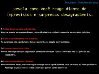 Resultado - O recheio do doce 1-  Volta à doceira e pede outra bomba. Você raramente se surpreende com circunstâncias imprevisíveis mas emite sempre suas opiniões. 2-  Come a bomba mesmo sem o recheio. As surpresas não o perturbam. Sempre paciente , se adapta  com facilidade. 3-  Esquece e come outra coisa. Revela liderança natural e capacidade para tomar decisões rápidas. Indecisão não faz parte do seu vocabulário. 4-  Coloca uma geléia para disfarçar. Mostrando bom senso, você consegue enxergar novas oportunidades onde os outros só vêem problemas. Aconteça o que acontecer todos sabem que podem contar com você. Revela como você reage diante de imprevistos e surpresas desagradáveis. 
