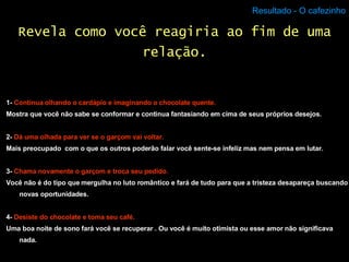 Resultado - O cafezinho 1-  Continua olhando o cardápio e imaginando o chocolate quente. Mostra que você não sabe se conformar e continua fantasiando em cima de seus próprios desejos. 2-  Dá uma olhada para ver se o garçom vai voltar. Mais preocupado  com o que os outros poderão falar você sente-se infeliz mas nem pensa em lutar. 3-  Chama novamente o garçom e troca seu pedido. Você não é do tipo que mergulha no luto romântico e fará de tudo para que a tristeza desapareça buscando novas oportunidades. 4-  Desiste do chocolate e toma seu café. Uma boa noite de sono fará você se recuperar . Ou você é muito otimista ou esse amor não significava nada. Revela como você reagiria ao fim de uma relação. 