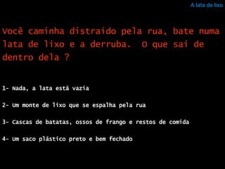 A lata de lixo 1- Nada, a lata está vazia 2- Um monte de lixo que se espalha pela rua 3- Cascas de batatas, ossos de frango e restos de comida 4- Um saco plástico preto e bem fechado Você caminha distraído pela rua, bate numa lata de lixo e a derruba.  O que sai de dentro dela ? 