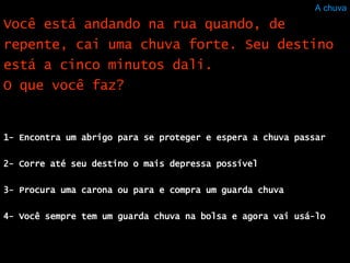 A chuva 1- Encontra um abrigo para se proteger e espera a chuva passar  2- Corre até seu destino o mais depressa possível  3- Procura uma carona ou para e compra um guarda chuva 4- Você sempre tem um guarda chuva na bolsa e agora vai usá-lo Você está andando na rua quando, de repente, cai uma chuva forte. Seu destino está a cinco minutos dali. O que você faz?  