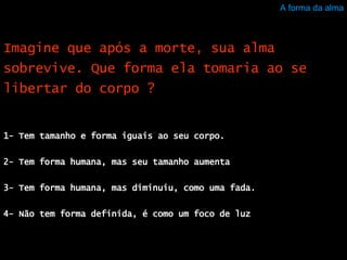 A forma da alma 1- Tem tamanho e forma iguais ao seu corpo.  2- Tem forma humana, mas seu tamanho aumenta  3- Tem forma humana, mas diminuiu, como uma fada.  4- Não tem forma definida, é como um foco de luz  Imagine que após a morte, sua alma sobrevive. Que forma ela tomaria ao se libertar do corpo ? 