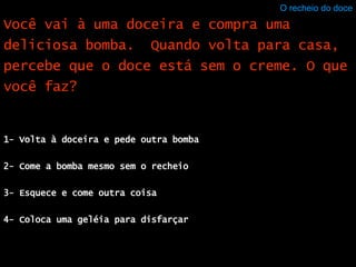 O recheio do doce 1- Volta à doceira e pede outra bomba 2- Come a bomba mesmo sem o recheio 3- Esquece e come outra coisa 4- Coloca uma geléia para disfarçar Você vai à uma doceira e compra uma deliciosa bomba.  Quando volta para casa, percebe que o doce está sem o creme. O que você faz? 