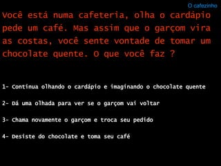 O cafezinho  1- Continua olhando o cardápio e imaginando o chocolate quente 2- Dá uma olhada para ver se o garçom vai voltar 3- Chama novamente o garçom e troca seu pedido 4- Desiste do chocolate e toma seu café Você está numa cafeteria, olha o cardápio pede um café. Mas assim que o garçom vira as costas, você sente vontade de tomar um chocolate quente. O que você faz ? 