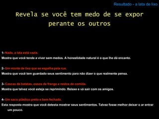 Resultado - a lata de lixo 1-  Nada, a lata está vazia. Mostra que você tende a viver sem medos. A honestidade natural é o que lhe dá encanto. 2-  Um monte de lixo que se espalha pela rua. Mostra que você tem guardado seus sentimento para não dizer o que realmente pensa. 3-  Cascas de batatas, ossos de frango e restos de comida. Mostra que talvez você esteja se reprimindo. Relaxe e vá sair com os amigos. 4-  Um saco plástico preto e bem fechado. Esta resposta mostra que você detesta mostrar seus sentimentos. Talvez fosse melhor deixar o ar entrar um pouco. Revela se você tem medo de se expor perante os outros 