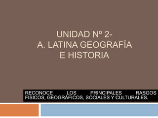 UNIDAD Nº 2-
    A. LATINA GEOGRAFÍA
         E HISTORIA



RECONOCE       LOS     PRINCIPALES     RASGOS
FISICOS, GEOGRÁFICOS, SOCIALES Y CULTURALES.
 