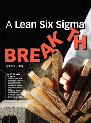 In 50 Words
Or Less
•	 There are many work-
able ways to integrate
lean and Six Sigma.
•	 While many of the
methods are effective,
they all have deficien-
cies.
•	 Comparing the two
methods yields a com-
prehensive integration
model that leverages
the advantages of each.
by Gary G. Jing
A Lean Six Sigma
Bre a
k
t
h
 