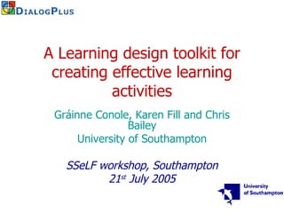 A Learning design toolkit for creating effective learning activities Gráinne Conole, Karen Fill and Chris Bailey University of Southampton SSeLF workshop, Southampton 21 st  July 2005 