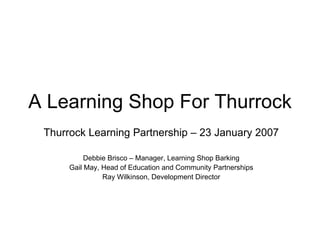 A Learning Shop For Thurrock Thurrock Learning Partnership – 23 January 2007 Debbie Brisco – Manager, Learning Shop Barking Gail May, Head of Education and Community Partnerships Ray Wilkinson, Development Director 