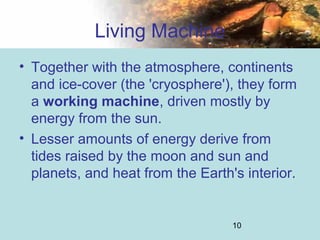 10
Living Machine
• Together with the atmosphere, continents
and ice-cover (the 'cryosphere'), they form
a working machine, driven mostly by
energy from the sun.
• Lesser amounts of energy derive from
tides raised by the moon and sun and
planets, and heat from the Earth's interior.
 