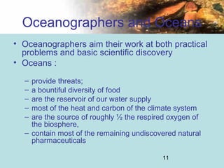 11
Oceanographers and Oceans
• Oceanographers aim their work at both practical
problems and basic scientific discovery
• Oceans :
– provide threats;
– a bountiful diversity of food
– are the reservoir of our water supply
– most of the heat and carbon of the climate system
– are the source of roughly ½ the respired oxygen of
the biosphere,
– contain most of the remaining undiscovered natural
pharmaceuticals
 