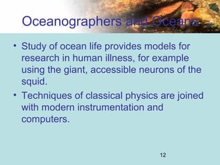 12
Oceanographers and Oceans
• Study of ocean life provides models for
research in human illness, for example
using the giant, accessible neurons of the
squid.
• Techniques of classical physics are joined
with modern instrumentation and
computers.
 