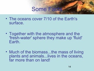 14
Some Facts
• The oceans cover 7/10 of the Earth's
surface.
• Together with the atmosphere and the
'fresh-water' sphere they make up 'fluid'
Earth.
• Much of the biomass...the mass of living
plants and animals...lives in the oceans,
far more than on land!
 