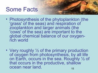 15
• Photosynthesis of the phytoplankton (the
'grass' of the seas) and respiration of
zooplankton and larger animals (the
'cows' of the sea) are important to the
global chemical balance of our oxygen-
rich world
• Very roughly ½ of the primary production
of oxygen from photosynthesis, by all life
on Earth, occurs in the sea. Roughly ½ of
that occurs in the productive, shallow
ocean near land.
Some Facts
 