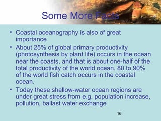 16
Some More Facts
• Coastal oceanography is also of great
importance
• About 25% of global primary productivity
(photosynthesis by plant life) occurs in the ocean
near the coasts, and that is about one-half of the
total productivity of the world ocean. 80 to 90%
of the world fish catch occurs in the coastal
ocean.
• Today these shallow-water ocean regions are
under great stress from e.g. population increase,
pollution, ballast water exchange
 