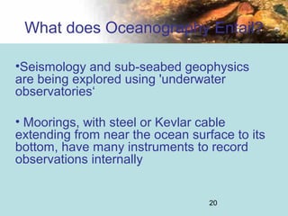20
What does Oceanography Entail?
•Seismology and sub-seabed geophysics
are being explored using 'underwater
observatories‘
• Moorings, with steel or Kevlar cable
extending from near the ocean surface to its
bottom, have many instruments to record
observations internally
 