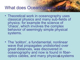 23
• Theoretical work in oceanography uses
classical physics and many sub-fields of
physics: for example the science of
'chaos', which involves the complex
behavior of seemingly simple physical
systems.
• The 'soliton', a fundamental, nonlinear
wave that propagates undistorted over
great distances, was discovered in
oceanography and now is found in fiber-
optics cables, and many physical systems
What does Oceanography Entail?
 