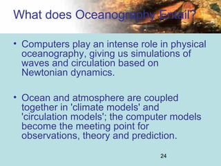 24
• Computers play an intense role in physical
oceanography, giving us simulations of
waves and circulation based on
Newtonian dynamics.
• Ocean and atmosphere are coupled
together in 'climate models' and
'circulation models'; the computer models
become the meeting point for
observations, theory and prediction.
What does Oceanography Entail?
 