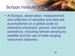 25
Scripps Institute of Oceanography
• At Scripps, observation, measurement,
and collection of samples and data are
accomplished on a global scale by
extensive shipboard, ground, and aerial
operations, including remote sensing by
satellite and the use of wide-ranging
instrument networks.
 