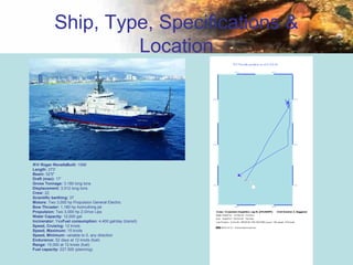 26
Ship, Type, Specifications &
Location
R/V Roger RevelleBuilt: 1996
Length: 273'
Beam: 52'5"
Draft (max): 17'
Gross Tonnage: 3,180 long tons
Displacement: 3,512 long tons
Crew: 22
Scientific berthing: 37
Motors: Two 3,000 hp Propulsion General Electric
Bow Thruster: 1,180 hp Azimuthing jet
Propulsion: Two 3,000 hp Z-Drive Lips
Water Capacity: 12,000 gal
Incinerator: YesFuel consumption: 4,400 gal/day (transit)
Speed, Cruising: 12 knots
Speed, Maximum: 15 knots
Speed, Minimum: variable to 0, any direction
Endurance: 52 days at 12 knots (fuel)
Range: 15,000 at 12 knots (fuel)
Fuel capacity: 227,500 (planning)
 