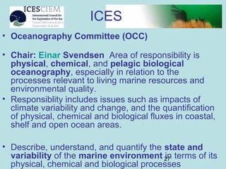 27
• Oceanography Committee (OCC)
• Chair: Einar Svendsen Area of responsibility is
physical, chemical, and pelagic biological
oceanography, especially in relation to the
processes relevant to living marine resources and
environmental quality.
• Responsiblity includes issues such as impacts of
climate variability and change, and the quantification
of physical, chemical and biological fluxes in coastal,
shelf and open ocean areas.
• Describe, understand, and quantify the state and
variability of the marine environment in terms of its
physical, chemical and biological processes
ICES
 