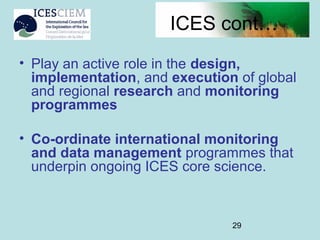 29
ICES cont…
• Play an active role in the design,
implementation, and execution of global
and regional research and monitoring
programmes
• Co-ordinate international monitoring
and data management programmes that
underpin ongoing ICES core science.
 
