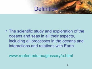 3
Definition
• The scientific study and exploration of the
oceans and seas in all their aspects,
including all processes in the oceans and
interactions and relations with Earth.
www.reefed.edu.au/glossary/o.html
 