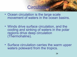 34
Circulation
• Ocean circulation is the large scale
movement of waters in the ocean basins.
• Winds drive surface circulation, and the
cooling and sinking of waters in the polar
regions drive deep circulation
(Thermohaline).
• Surface circulation carries the warm upper
waters poleward from the tropics.
 