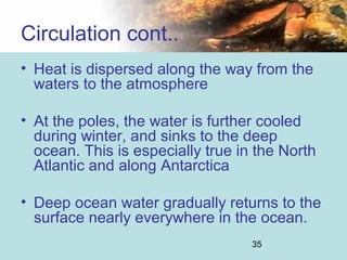 35
• Heat is dispersed along the way from the
waters to the atmosphere
• At the poles, the water is further cooled
during winter, and sinks to the deep
ocean. This is especially true in the North
Atlantic and along Antarctica
• Deep ocean water gradually returns to the
surface nearly everywhere in the ocean.
Circulation cont..
 