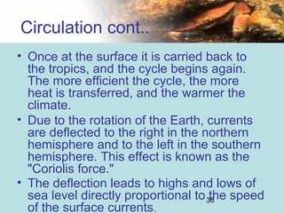 36
Circulation cont..
• Once at the surface it is carried back to
the tropics, and the cycle begins again.
The more efficient the cycle, the more
heat is transferred, and the warmer the
climate.
• Due to the rotation of the Earth, currents
are deflected to the right in the northern
hemisphere and to the left in the southern
hemisphere. This effect is known as the
"Coriolis force."
• The deflection leads to highs and lows of
sea level directly proportional to the speed
of the surface currents.
 