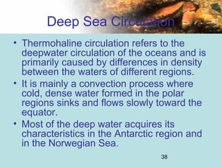 38
Deep Sea Circulation
• Thermohaline circulation refers to the
deepwater circulation of the oceans and is
primarily caused by differences in density
between the waters of different regions.
• It is mainly a convection process where
cold, dense water formed in the polar
regions sinks and flows slowly toward the
equator.
• Most of the deep water acquires its
characteristics in the Antarctic region and
in the Norwegian Sea.
 