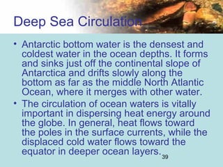 39
• Antarctic bottom water is the densest and
coldest water in the ocean depths. It forms
and sinks just off the continental slope of
Antarctica and drifts slowly along the
bottom as far as the middle North Atlantic
Ocean, where it merges with other water.
• The circulation of ocean waters is vitally
important in dispersing heat energy around
the globe. In general, heat flows toward
the poles in the surface currents, while the
displaced cold water flows toward the
equator in deeper ocean layers.
Deep Sea Circulation
 