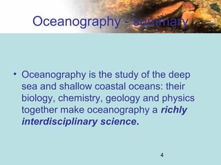 4
Oceanography - summary
• Oceanography is the study of the deep
sea and shallow coastal oceans: their
biology, chemistry, geology and physics
together make oceanography a richly
interdisciplinary science.
 