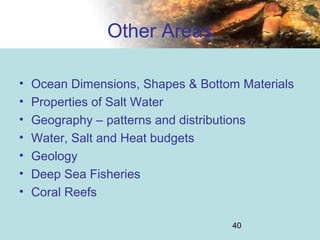 40
Other Areas
• Ocean Dimensions, Shapes & Bottom Materials
• Properties of Salt Water
• Geography – patterns and distributions
• Water, Salt and Heat budgets
• Geology
• Deep Sea Fisheries
• Coral Reefs
 