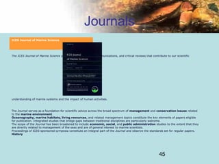 45
Journals
ICES Journal of Marine Science
The ICES Journal of Marine Science publishes articles, short communications, and critical reviews that contribute to our scientific
understanding of marine systems and the impact of human activities.
The Journal serves as a foundation for scientific advice across the broad spectrum of management and conservation issues related
to the marine environment.
Oceanography, marine habitats, living resources, and related management topics constitute the key elements of papers eligible
for publication. Integrated studies that bridge gaps between traditional disciplines are particularly welcome.
The scope of the Journal has been broadened to include economic, social, and public administration studies to the extent that they
are directly related to management of the seas and are of general interest to marine scientists.
Proceedings of ICES-sponsored symposia constitute an integral part of the Journal and observe the standards set for regular papers.
History
 