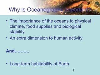 5
Why is Oceanography important?
• The importance of the oceans to physical
climate, food supplies and biological
stability
• An extra dimension to human activity
And……….
• Long-term habitability of Earth
 
