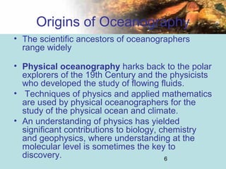 6
Origins of Oceanography
• The scientific ancestors of oceanographers
range widely
• Physical oceanography harks back to the polar
explorers of the 19th Century and the physicists
who developed the study of flowing fluids.
• Techniques of physics and applied mathematics
are used by physical oceanographers for the
study of the physical ocean and climate.
• An understanding of physics has yielded
significant contributions to biology, chemistry
and geophysics, where understanding at the
molecular level is sometimes the key to
discovery.
 
