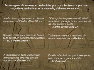 Personagens  de renome e conhecidos por suas fortunas e por sua trajetória conheciam este segredo, falavam sobre ele... Você cria seu própio universo durante o caminho.  --Winston Churchill -- Dê seu primeiro passo com fé, não é necessário que veja todo o caminho, só dê  seu primeiro passo. -- Martin Luther King Jr. -- Tudo o que somos é o resultado de nossos pensamentos.  --Budha -- Eu Não sabería dizer qual é esse poder, tudo o que sei é que ele existe. -- Graham Bell -- A imaginação é  tudo, é uma visão anticipada das atrações da vida  que virá.  -- Einstein -- Qualquer coisa que a mente do homem pode conceber, também pode alcançar.  -- W. Clement Stone -- 